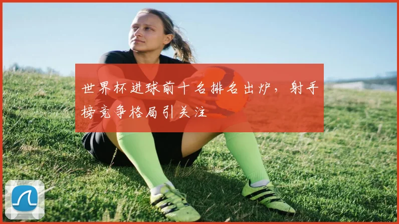 世界杯进球前十名排名出炉，射手榜竞争格局引关注
