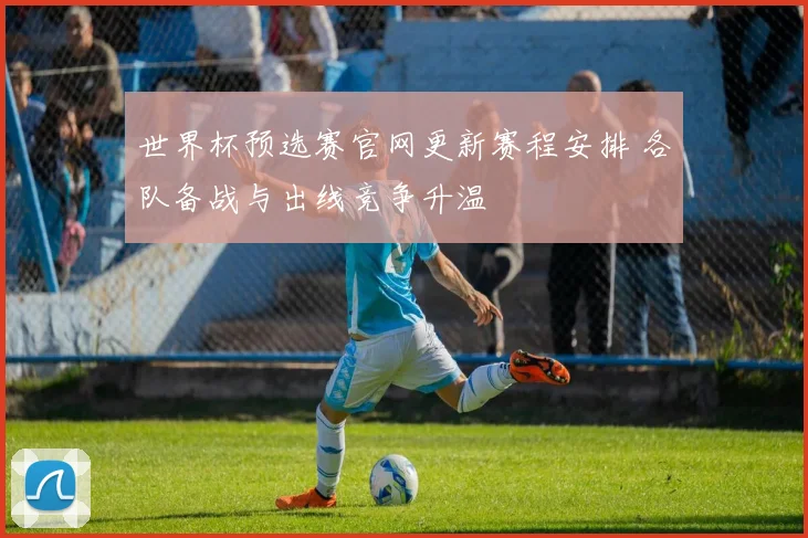 世界杯预选赛官网更新赛程安排 各队备战与出线竞争升温