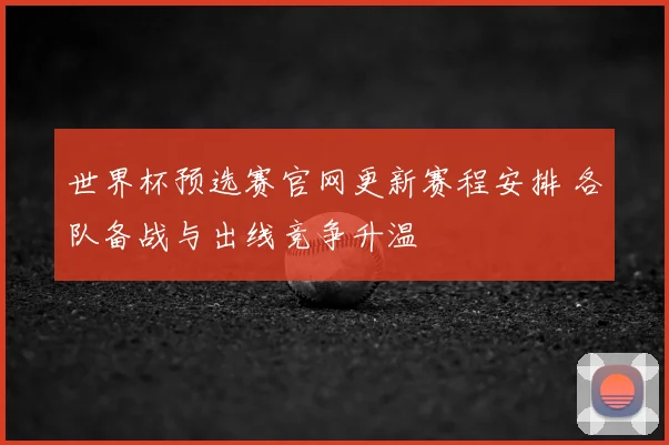 世界杯预选赛官网更新赛程安排 各队备战与出线竞争升温