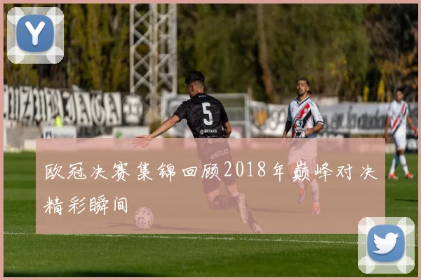 欧冠决赛集锦回顾2018年巅峰对决精彩瞬间