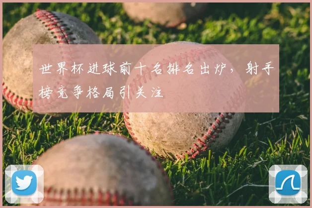世界杯进球前十名排名出炉，射手榜竞争格局引关注