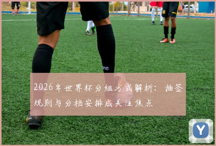 2026年世界杯分组方式解析:抽签规则与分档安排成关注焦点