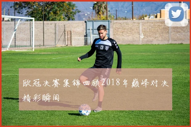 欧冠决赛集锦回顾2018年巅峰对决精彩瞬间