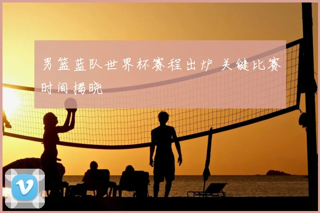 男篮蓝队世界杯赛程出炉 关键比赛时间揭晓