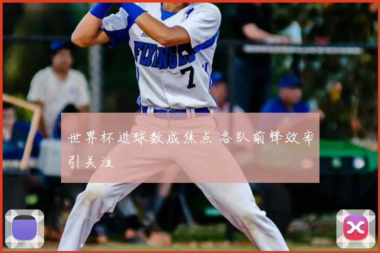 世界杯进球数成焦点 各队前锋效率引关注