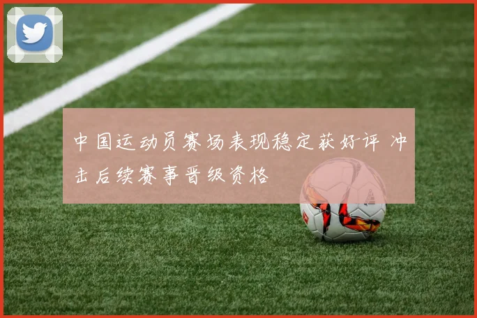 中国运动员赛场表现稳定获好评 冲击后续赛事晋级资格