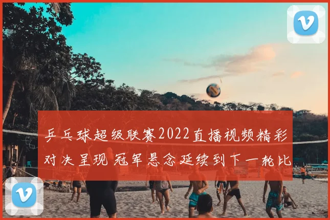 乒乓球超级联赛2022直播视频精彩对决呈现 冠军悬念延续到下一轮比赛