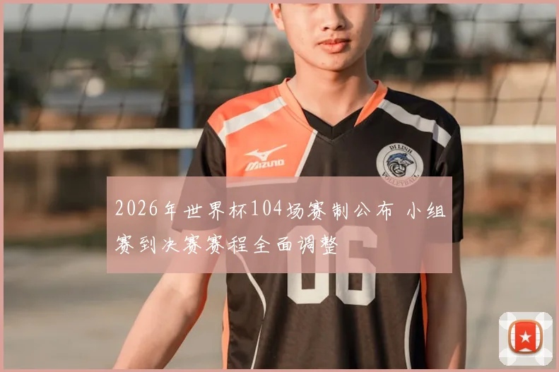2026年世界杯104场赛制公布 小组赛到决赛赛程全面调整