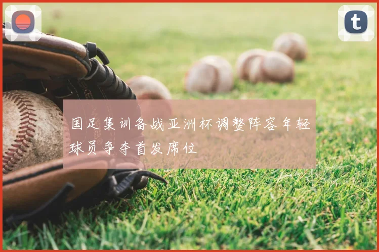 国足集训备战亚洲杯调整阵容年轻球员争夺首发席位