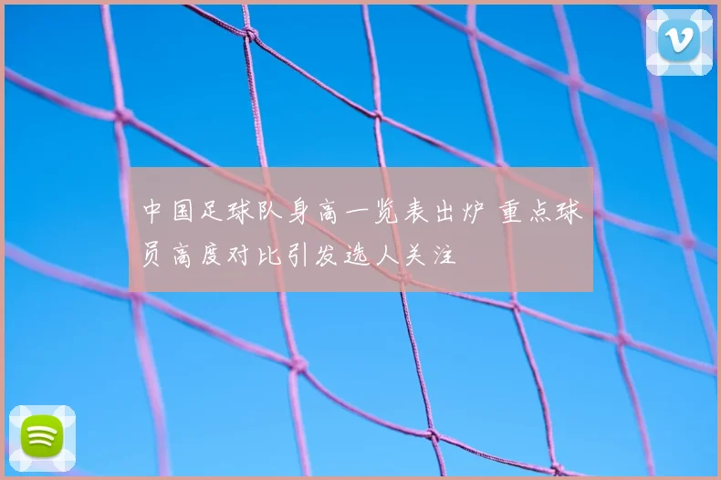 中国足球队身高一览表出炉 重点球员高度对比引发选人关注