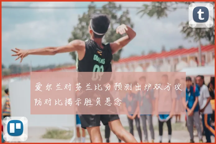 爱尔兰对芬兰比分预测出炉双方攻防对比揭示胜负悬念
