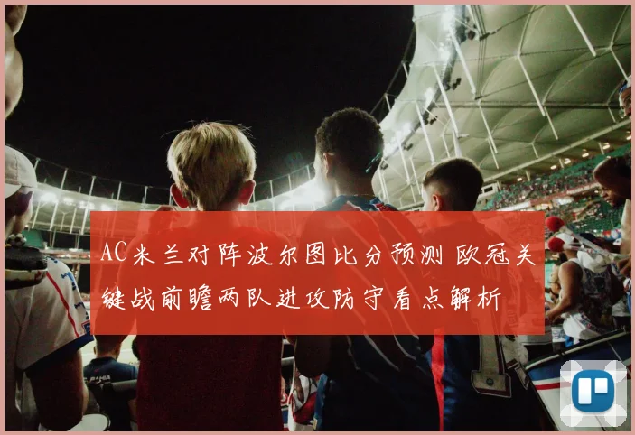 AC米兰对阵波尔图比分预测 欧冠关键战前瞻两队进攻防守看点解析