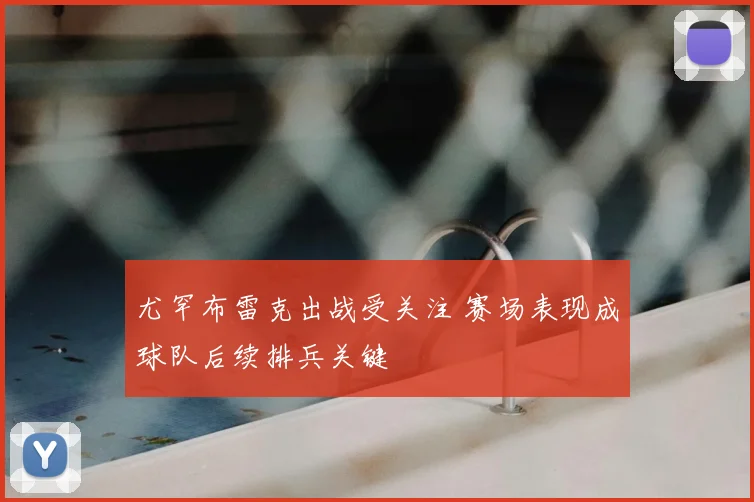 尤罕布雷克出战受关注 赛场表现成球队后续排兵关键