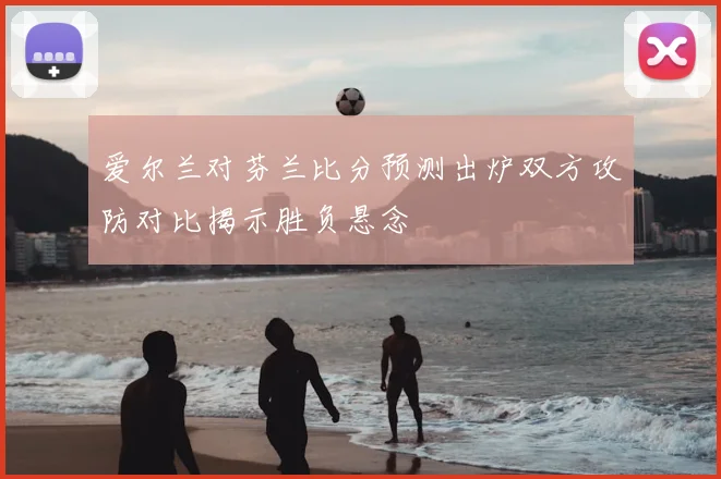 爱尔兰对芬兰比分预测出炉双方攻防对比揭示胜负悬念