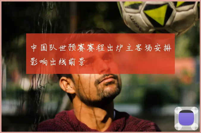中国队世预赛赛程出炉主客场安排影响出线前景