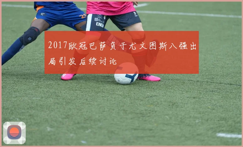 2017欧冠巴萨负于尤文图斯八强出局引发后续讨论