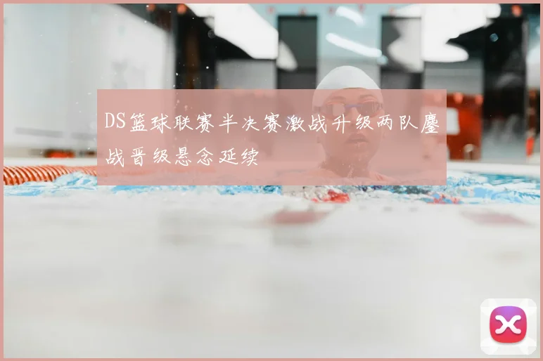 DS篮球联赛半决赛激战升级两队鏖战晋级悬念延续
