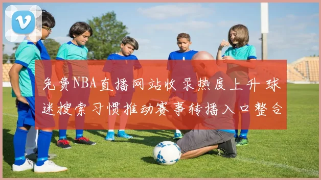 免费NBA直播网站收录热度上升 球迷搜索习惯推动赛事转播入口整合
