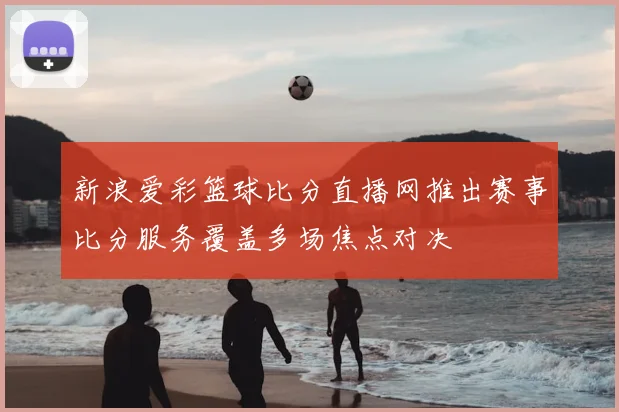 新浪爱彩篮球比分直播网推出赛事比分服务覆盖多场焦点对决