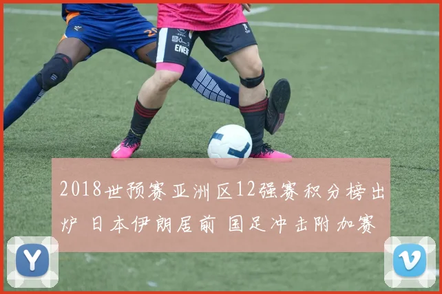 2018世预赛亚洲区12强赛积分榜出炉 日本伊朗居前 国足冲击附加赛仍存悬念