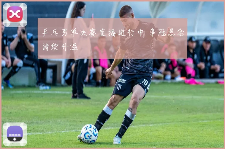 乒乓男单决赛直播进行中 争冠悬念持续升温
