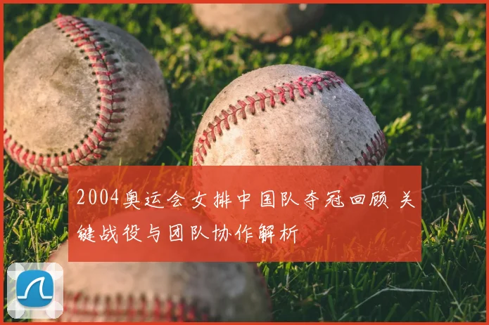 2004奥运会女排中国队夺冠回顾 关键战役与团队协作解析