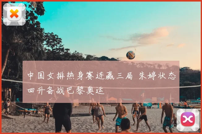 中国女排热身赛连赢三局 朱婷状态回升备战巴黎奥运