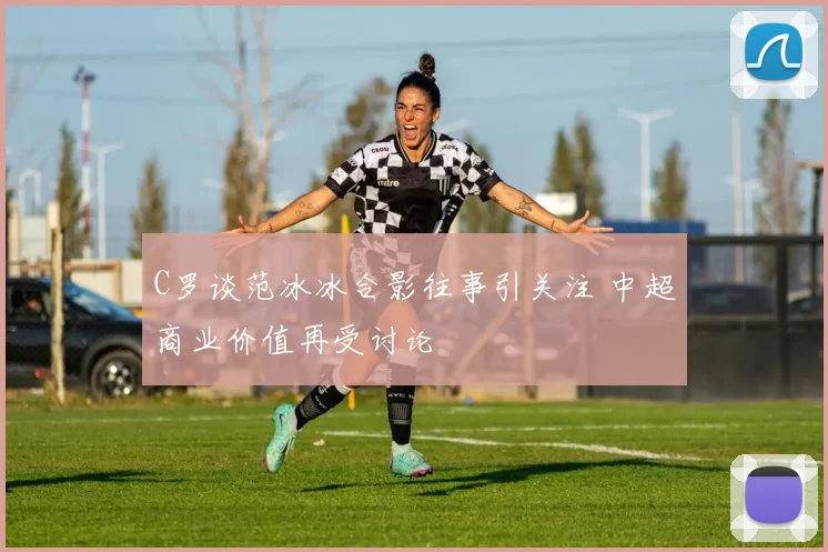 C罗谈范冰冰合影往事引关注 中超商业价值再受讨论