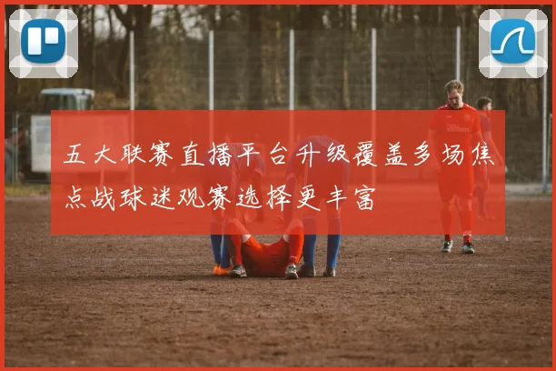 五大联赛直播平台升级覆盖多场焦点战球迷观赛选择更丰富