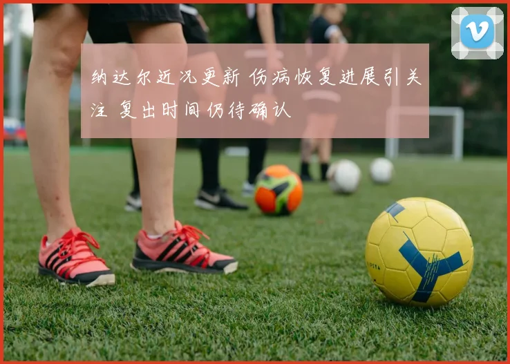 纳达尔近况更新 伤病恢复进展引关注 复出时间仍待确认