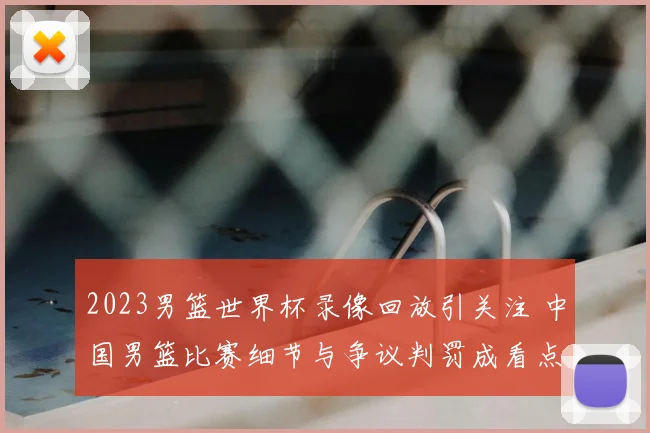 2023男篮世界杯录像回放引关注 中国男篮比赛细节与争议判罚成看点