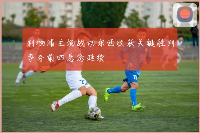 利物浦主场战切尔西收获关键胜利争夺前四悬念延续