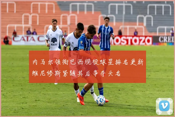 内马尔领衔巴西现役球星排名更新维尼修斯紧随其后争夺头名