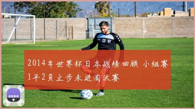 2014年世界杯日本战绩回顾 小组赛1平2负止步未进淘汰赛