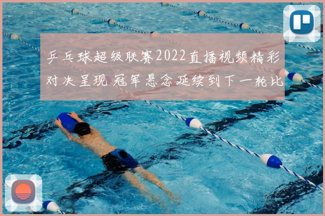 乒乓球超级联赛2022直播视频精彩对决呈现 冠军悬念延续到下一轮比赛