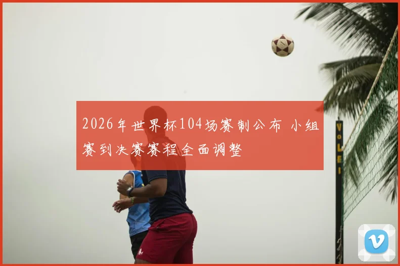2026年世界杯104场赛制公布 小组赛到决赛赛程全面调整