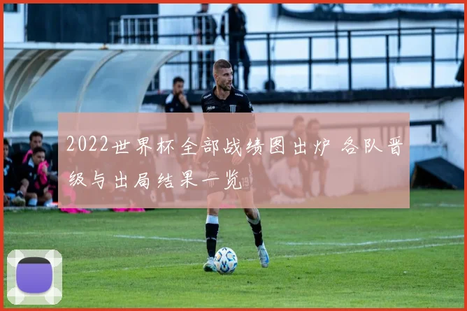 2022世界杯全部战绩图出炉 各队晋级与出局结果一览