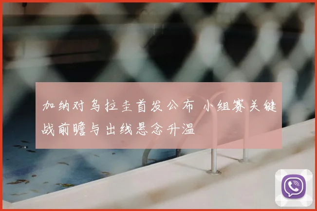 加纳对乌拉圭首发公布 小组赛关键战前瞻与出线悬念升温