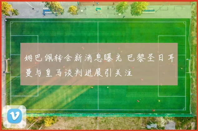 姆巴佩转会新消息曝光 巴黎圣日耳曼与皇马谈判进展引关注
