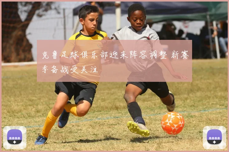 克鲁足球俱乐部迎来阵容调整 新赛季备战受关注