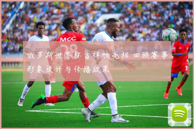 俄罗斯世界杯吉祥物亮相 回顾赛事形象设计与传播效果