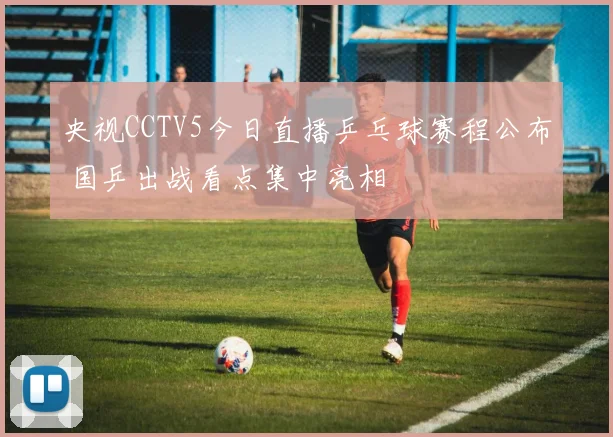 央视CCTV5今日直播乒乓球赛程公布 国乒出战看点集中亮相
