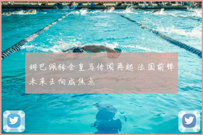 姆巴佩转会皇马传闻再起 法国前锋未来去向成焦点