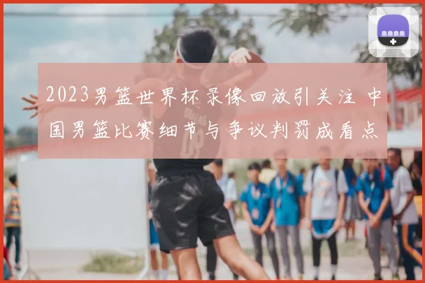 2023男篮世界杯录像回放引关注 中国男篮比赛细节与争议判罚成看点