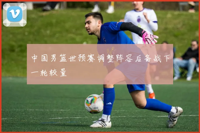 中国男篮世预赛调整阵容后备战下一轮较量