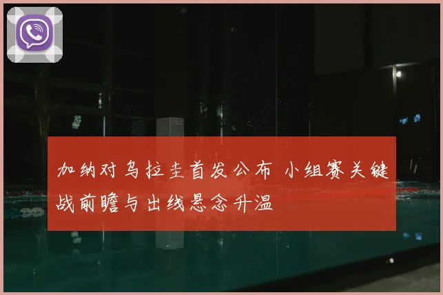 加纳对乌拉圭首发公布 小组赛关键战前瞻与出线悬念升温