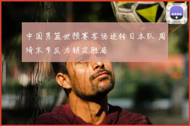 中国男篮世预赛客场逆转日本队 周琦末节发力锁定胜局