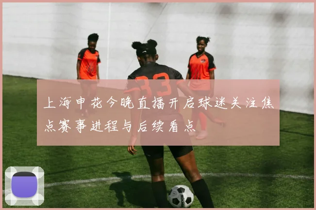 上海申花今晚直播开启球迷关注焦点赛事进程与后续看点
