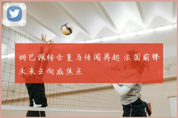 姆巴佩转会皇马传闻再起 法国前锋未来去向成焦点